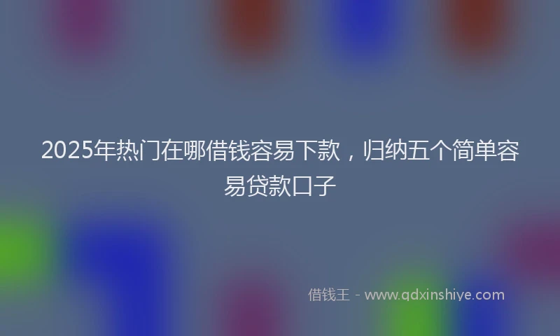 2025年热门在哪借钱容易下款，归纳五个简单容易贷款口子