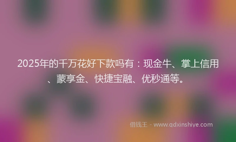 2025年的千万花好下款吗有：现金牛、掌上信用、蒙享金、快捷宝融、优秒通等。