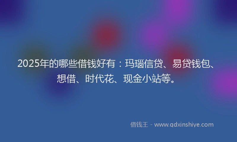 2025年的哪些借钱好有：玛瑙信贷、易贷钱包、想借、时代花、现金小站等。