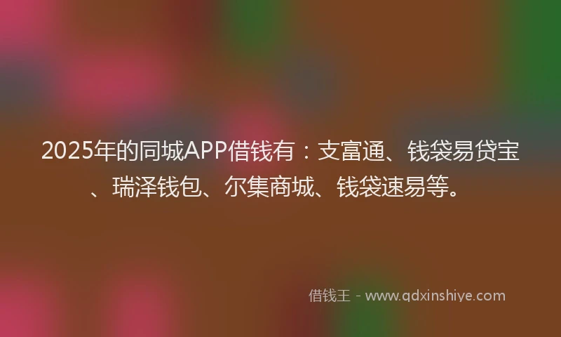 2025年的同城APP借钱有：支富通、钱袋易贷宝、瑞泽钱包、尔集商城、钱袋速易等。