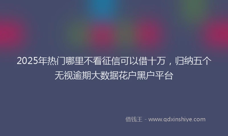 2025年热门哪里不看征信可以借十万，归纳五个无视逾期大数据花户黑户平台