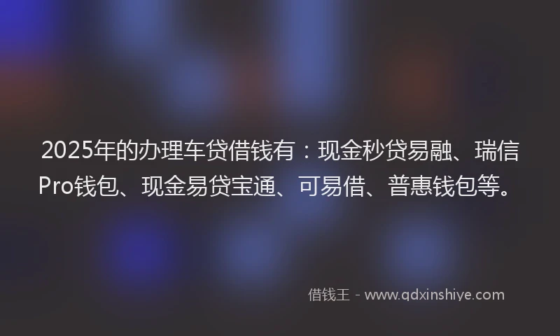 2025年的办理车贷借钱有：现金秒贷易融、瑞信Pro钱包、现金易贷宝通、可易借、普惠钱包等。
