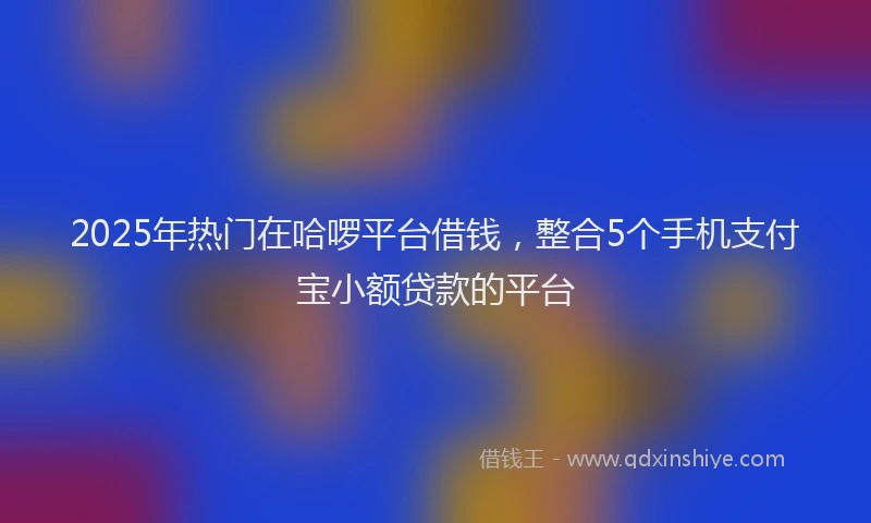 2025年热门在哈啰平台借钱，整合5个手机支付宝小额贷款的平台