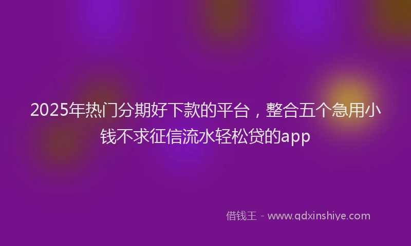2025年热门分期好下款的平台，整合五个急用小钱不求征信流水轻松贷的app