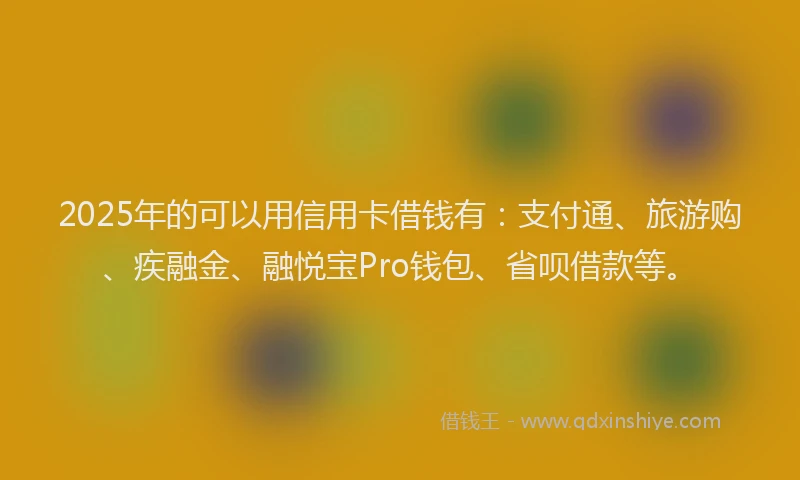 2025年的可以用信用卡借钱有：支付通、旅游购、疾融金、融悦宝Pro钱包、省呗借款等。