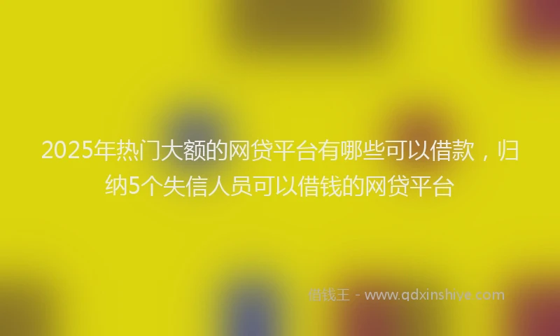 2025年热门大额的网贷平台有哪些可以借款，归纳5个失信人员可以借钱的网贷平台