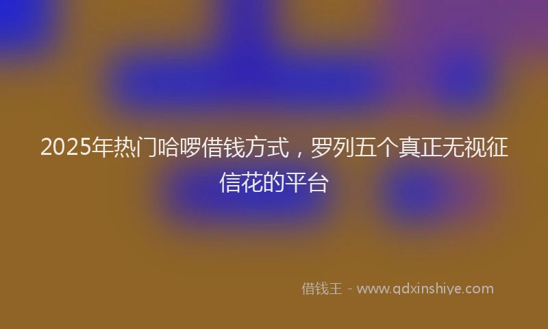 2025年热门哈啰借钱方式，罗列五个真正无视征信花的平台