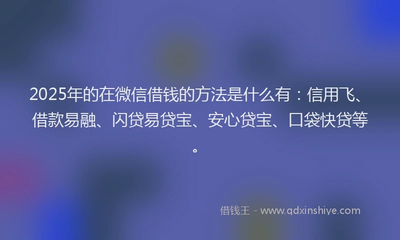 2025年的在微信借钱的方法是什么有：信用飞、借款易融、闪贷易贷宝、安心贷宝、口袋快贷等。