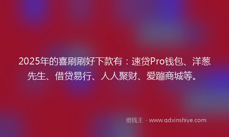 2025年的喜刷刷好下款有：速贷Pro钱包、洋葱先生、借贷易行、人人聚财、爱蹦商城等。