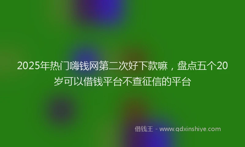 2025年热门嗨钱网第二次好下款嘛，盘点五个20岁可以借钱平台不查征信的平台