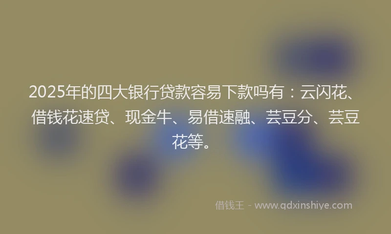 2025年的四大银行贷款容易下款吗有：云闪花、借钱花速贷、现金牛、易借速融、芸豆分、芸豆花等。