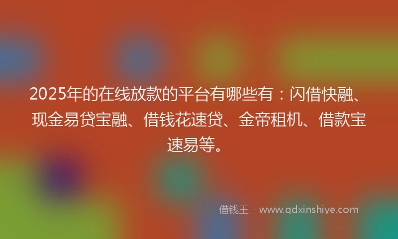 2025年的在线放款的平台有哪些有：闪借快融、现金易贷宝融、借钱花速贷、金帝租机、借款宝速易等。