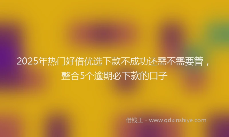 2025年热门好借优选下款不成功还需不需要管，整合5个逾期必下款的口子