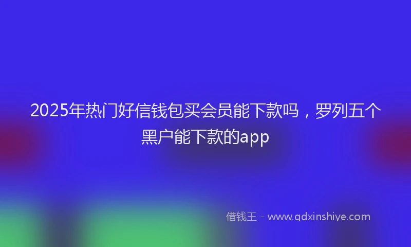 2025年热门好信钱包买会员能下款吗，罗列五个黑户能下款的app