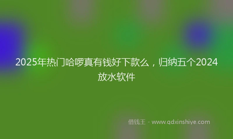 2025年热门哈啰真有钱好下款么，归纳五个2024放水软件