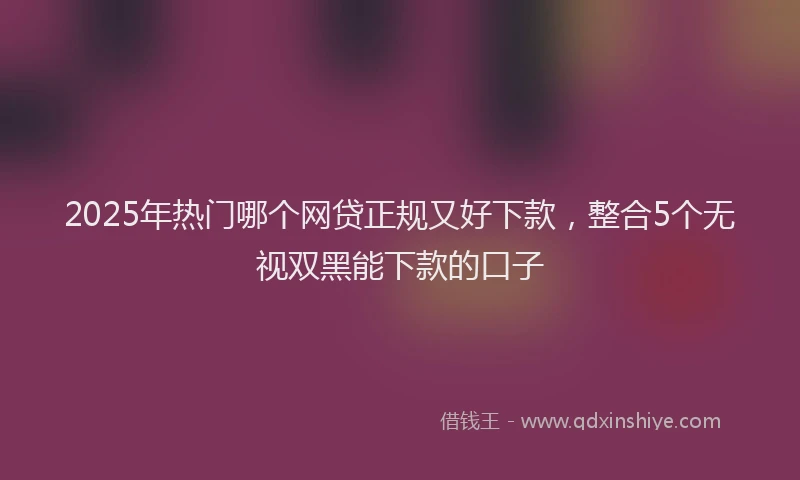 2025年热门哪个网贷正规又好下款，整合5个无视双黑能下款的口子