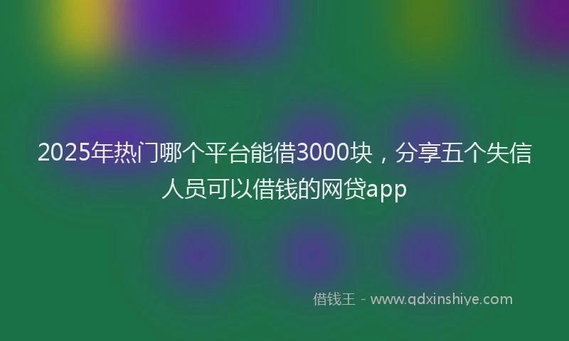 2025年热门哪个平台能借3000块，分享五个失信人员可以借钱的网贷app