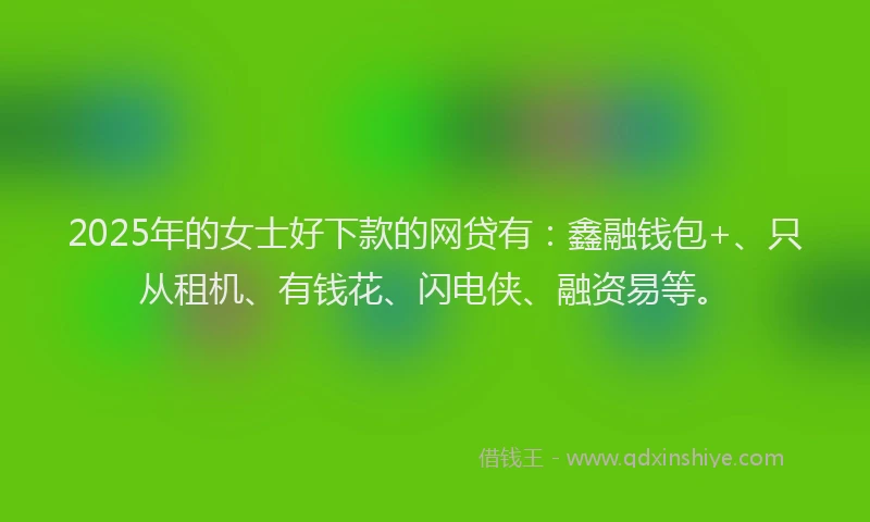2025年的女士好下款的网贷有：鑫融钱包+、只从租机、有钱花、闪电侠、融资易等。