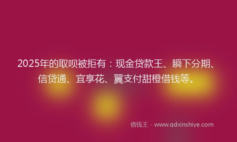 2025年的取呗被拒有：现金贷款王、瞬下分期、信贷通、宜享花、翼支付甜橙借钱等。