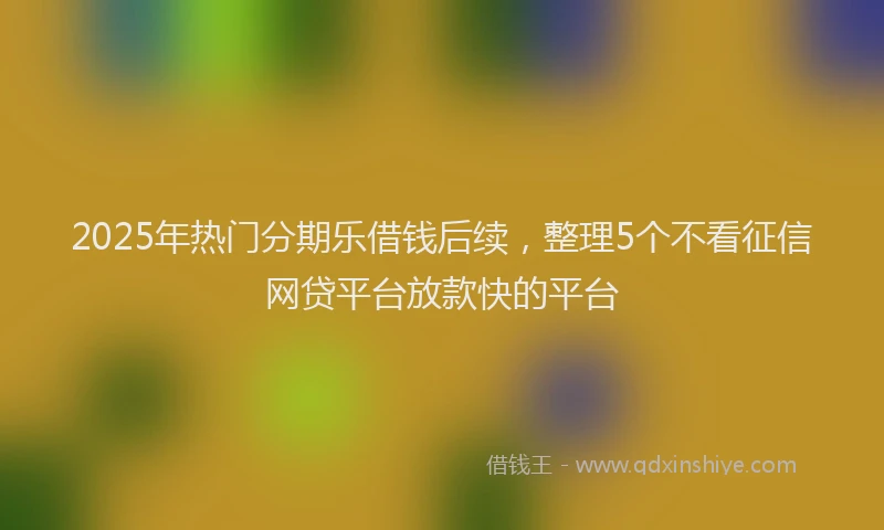 2025年热门分期乐借钱后续，整理5个不看征信网贷平台放款快的平台