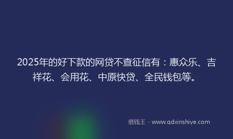 2025年的好下款的网贷不查征信有：惠众乐、吉祥花、会用花、中原快贷、全民钱包等。