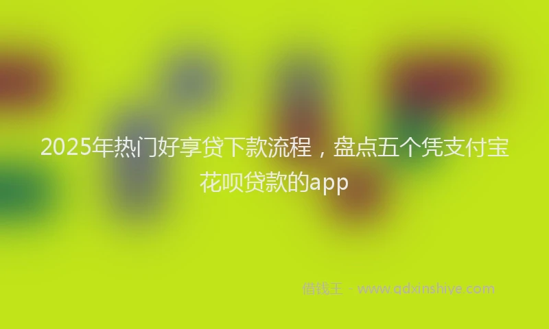 2025年热门好享贷下款流程，盘点五个凭支付宝花呗贷款的app