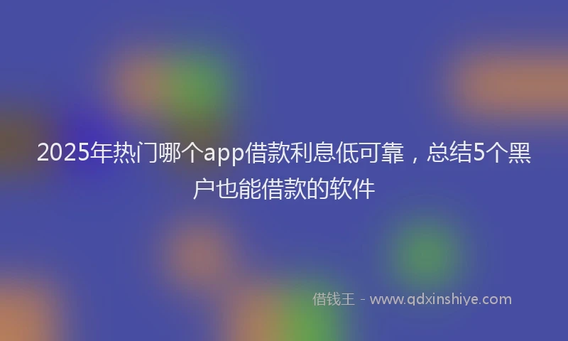 2025年热门哪个app借款利息低可靠，总结5个黑户也能借款的软件