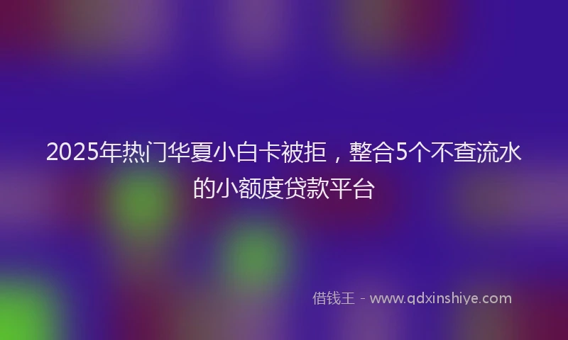 2025年热门华夏小白卡被拒，整合5个不查流水的小额度贷款平台