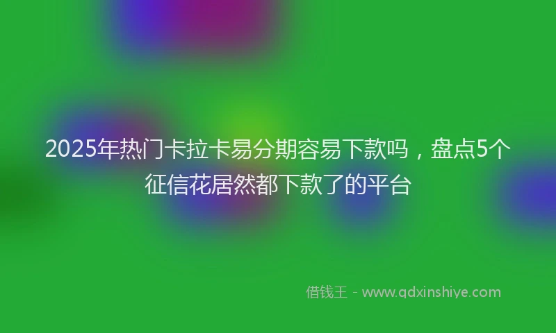 2025年热门卡拉卡易分期容易下款吗，盘点5个征信花居然都下款了的平台