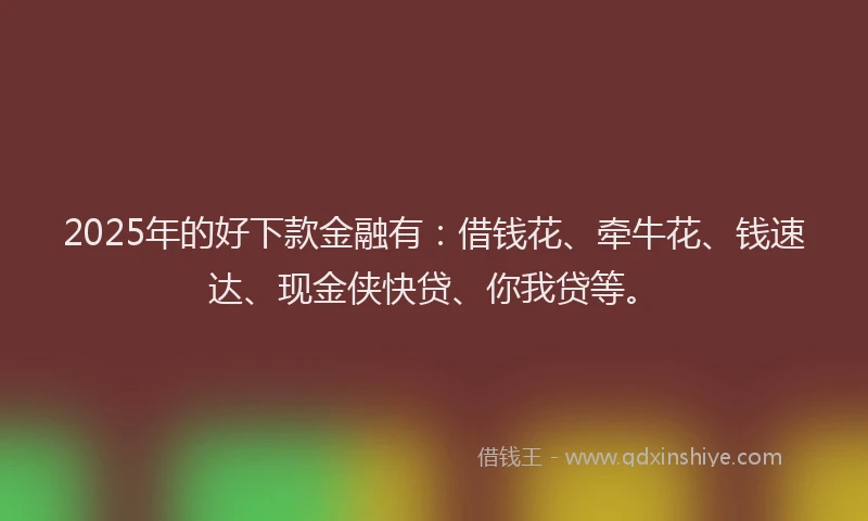 2025年的好下款金融有：借钱花、牵牛花、钱速达、现金侠快贷、你我贷等。