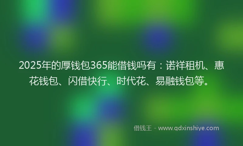 2025年的厚钱包365能借钱吗有：诺祥租机、惠花钱包、闪借快行、时代花、易融钱包等。