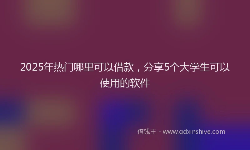 2025年热门哪里可以借款，分享5个大学生可以使用的软件