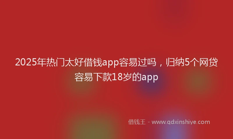 2025年热门太好借钱app容易过吗，归纳5个网贷容易下款18岁的app