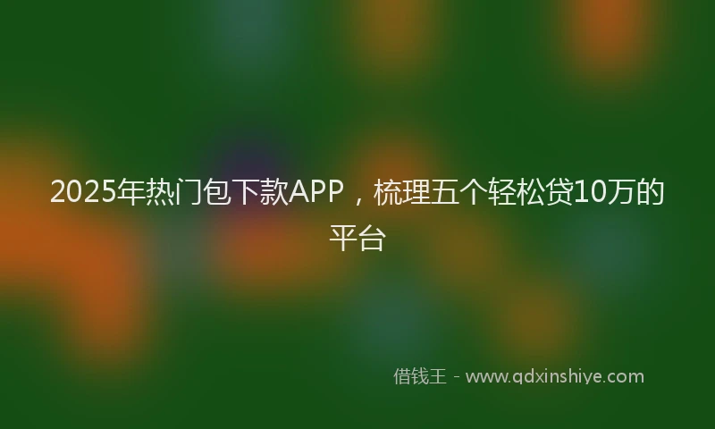 2025年热门包下款APP，梳理五个轻松贷10万的平台