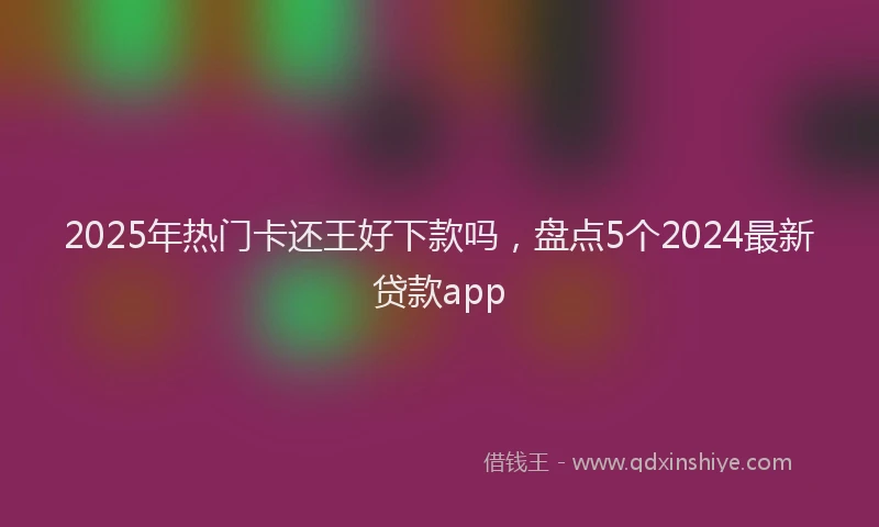 2025年热门卡还王好下款吗，盘点5个2024最新贷款app