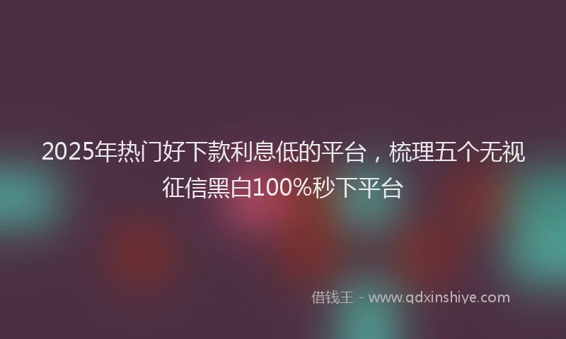 2025年热门好下款利息低的平台，梳理五个无视征信黑白100%秒下平台