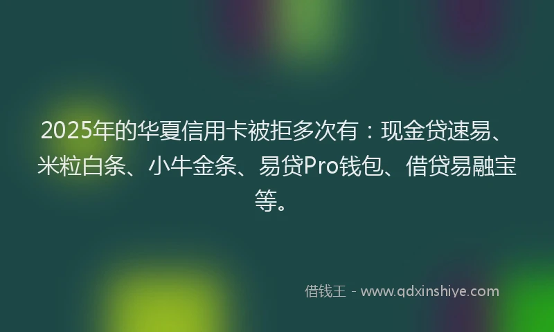 2025年的华夏信用卡被拒多次有：现金贷速易、米粒白条、小牛金条、易贷Pro钱包、借贷易融宝等。