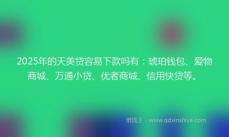 2025年的天美贷容易下款吗有：琥珀钱包、爱物商城、万通小贷、优者商城、信用快贷等。