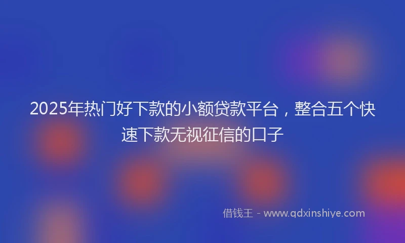 2025年热门好下款的小额贷款平台，整合五个快速下款无视征信的口子