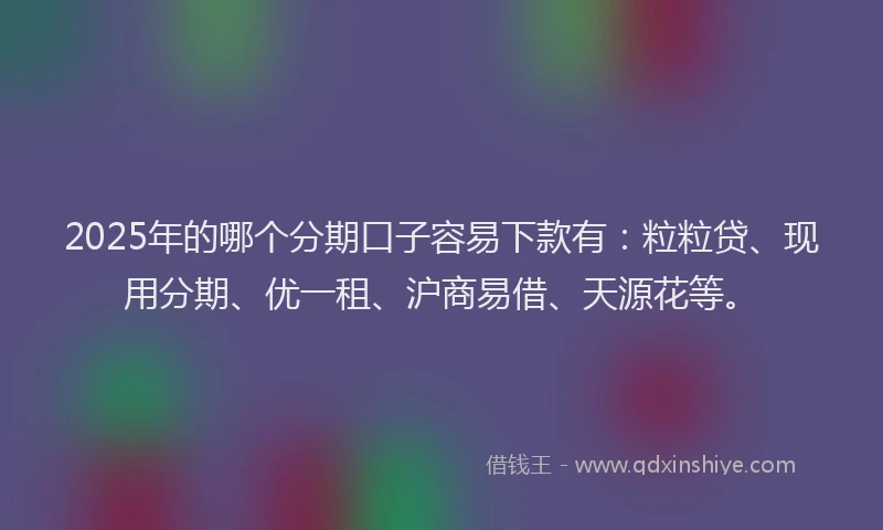 2025年的哪个分期口子容易下款有：粒粒贷、现用分期、优一租、沪商易借、天源花等。