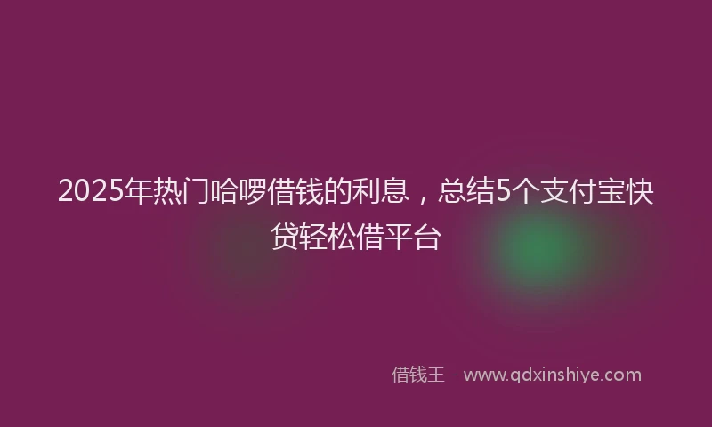 2025年热门哈啰借钱的利息，总结5个支付宝快贷轻松借平台