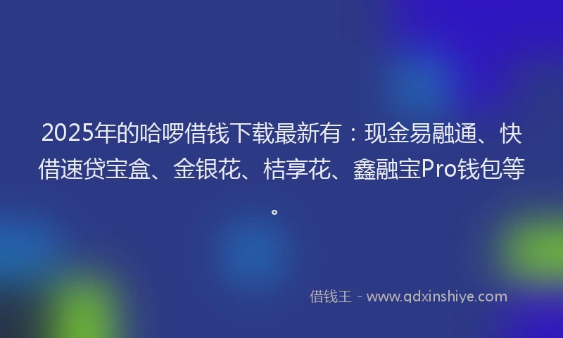 2025年的哈啰借钱下载最新有：现金易融通、快借速贷宝盒、金银花、桔享花、鑫融宝Pro钱包等。