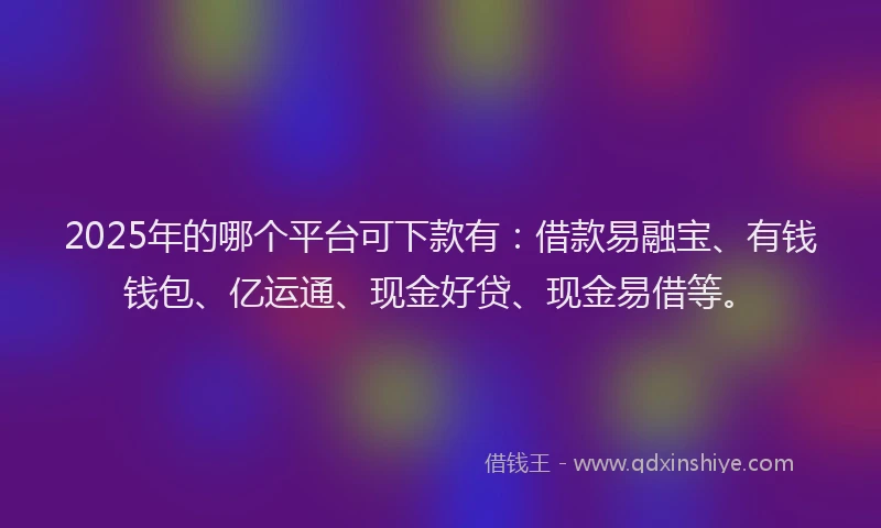 2025年的哪个平台可下款有：借款易融宝、有钱钱包、亿运通、现金好贷、现金易借等。