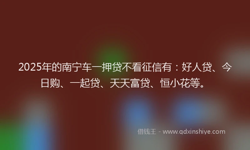 2025年的南宁车一押贷不看征信有：好人贷、今日购、一起贷、天天富贷、恒小花等。