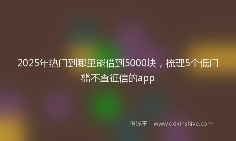 2025年热门到哪里能借到5000块，梳理5个低门槛不查征信的app