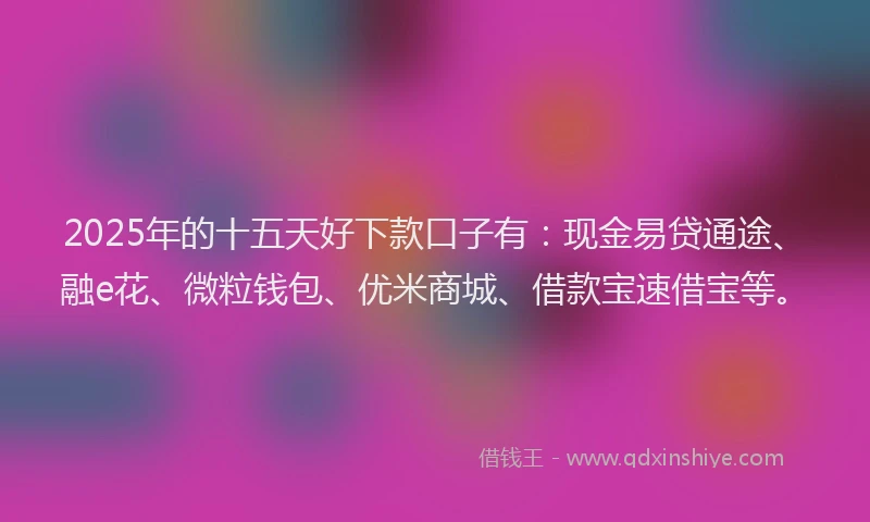 2025年的十五天好下款口子有：现金易贷通途、融e花、微粒钱包、优米商城、借款宝速借宝等。