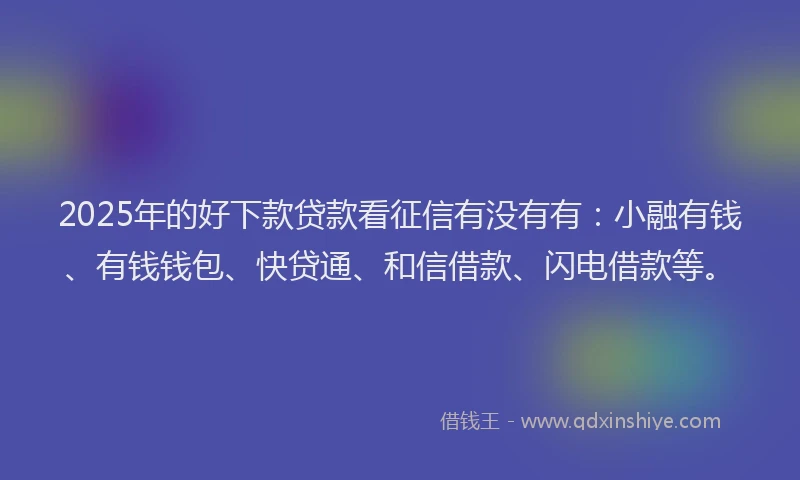 2025年的好下款贷款看征信有没有有：小融有钱、有钱钱包、快贷通、和信借款、闪电借款等。