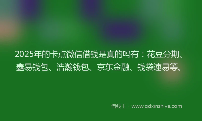2025年的卡点微信借钱是真的吗有：花豆分期、鑫易钱包、浩瀚钱包、京东金融、钱袋速易等。