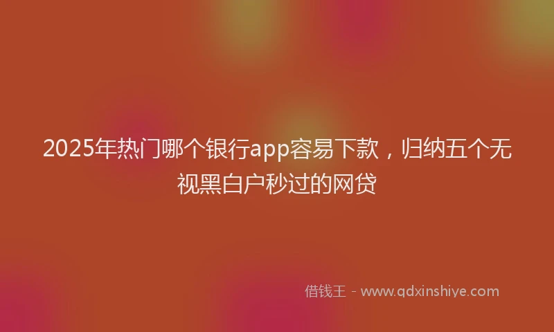 2025年热门哪个银行app容易下款，归纳五个无视黑白户秒过的网贷