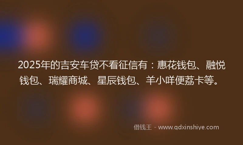 2025年的吉安车贷不看征信有：惠花钱包、融悦钱包、瑞耀商城、星辰钱包、羊小咩便荔卡等。